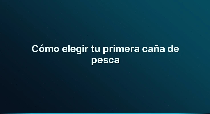 Cómo elegir tu primera caña de pesca