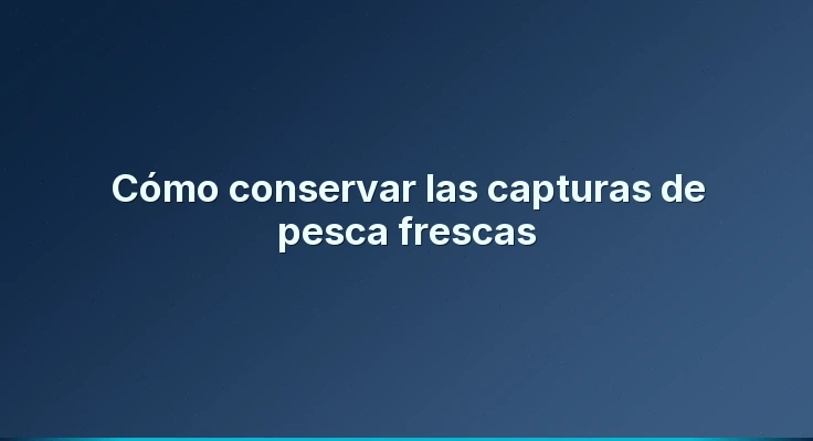 Cómo conservar las capturas de pesca frescas
