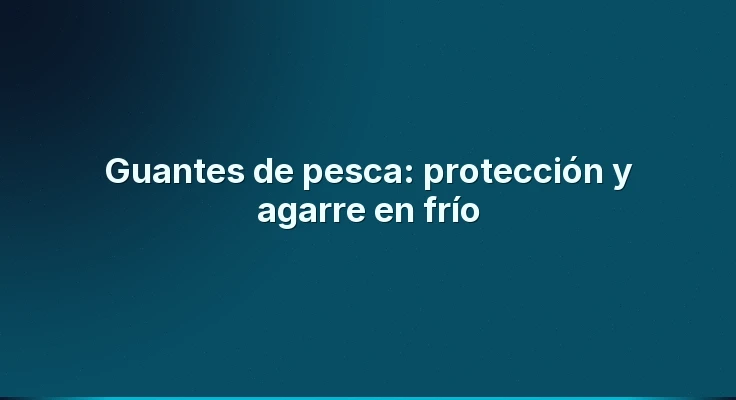 Guantes de pesca: protección y agarre en frío