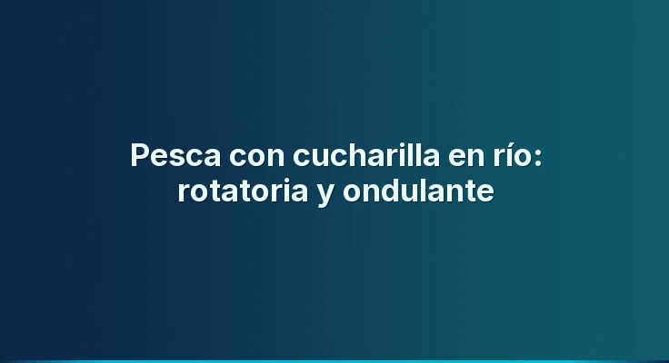 Pesca con cucharilla en río: rotatoria y ondulante